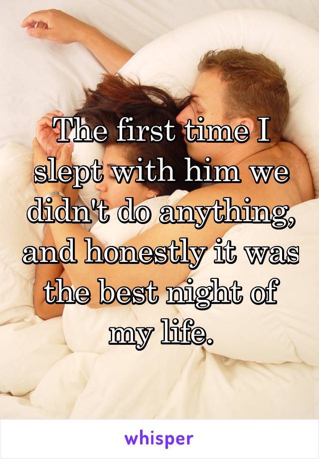 The first time I slept with him we didn't do anything, and honestly it was the best night of my life.