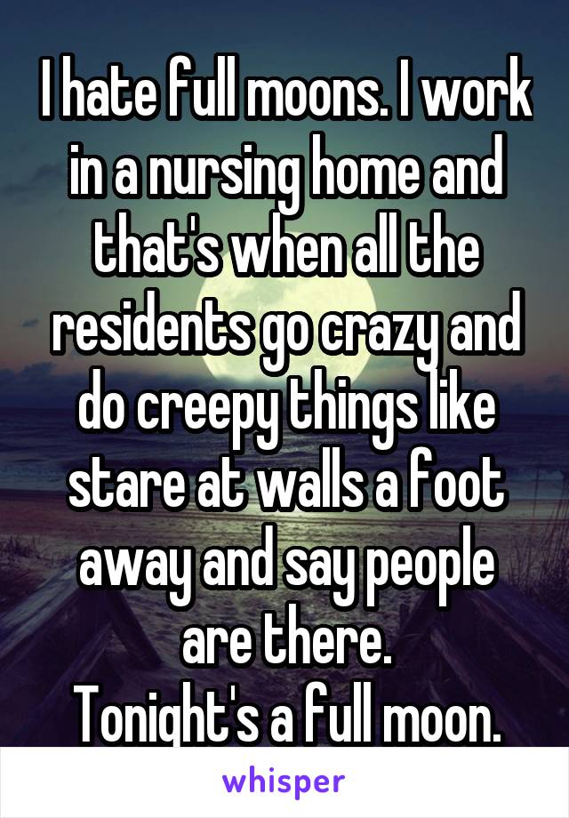 I hate full moons. I work in a nursing home and that's when all the residents go crazy and do creepy things like stare at walls a foot away and say people are there.
Tonight's a full moon.