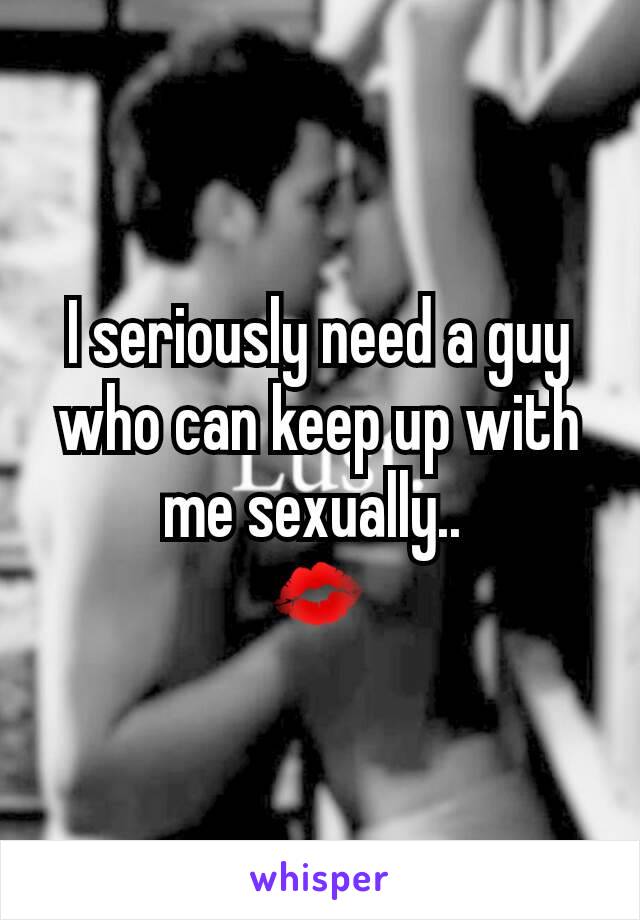 I seriously need a guy who can keep up with me sexually.. 
💋