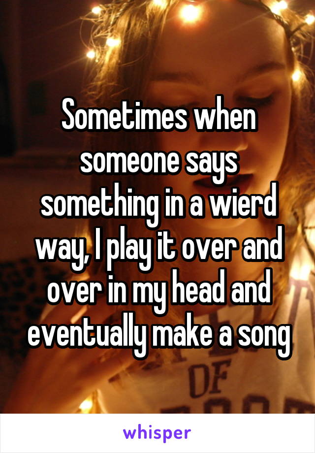 Sometimes when someone says something in a wierd way, I play it over and over in my head and eventually make a song