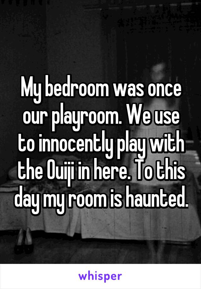 My bedroom was once our playroom. We use to innocently play with the Ouiji in here. To this day my room is haunted.