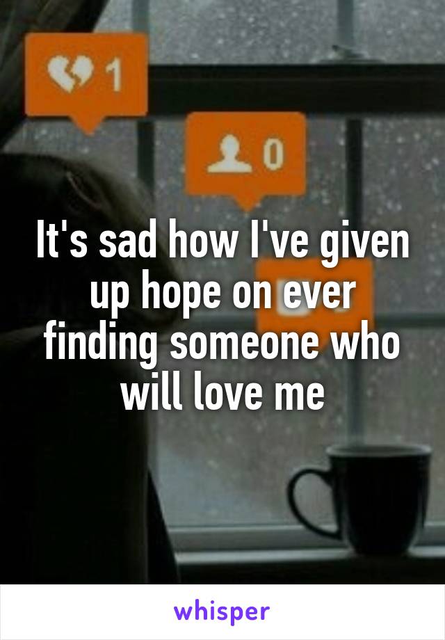 It's sad how I've given up hope on ever finding someone who will love me