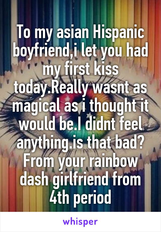To my asian Hispanic boyfriend,i let you had my first kiss today.Really wasnt as magical as i thought it would be.I didnt feel anything.is that bad? From your rainbow dash girlfriend from 4th period