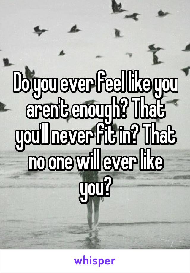 Do you ever feel like you aren't enough? That you'll never fit in? That no one will ever like you?