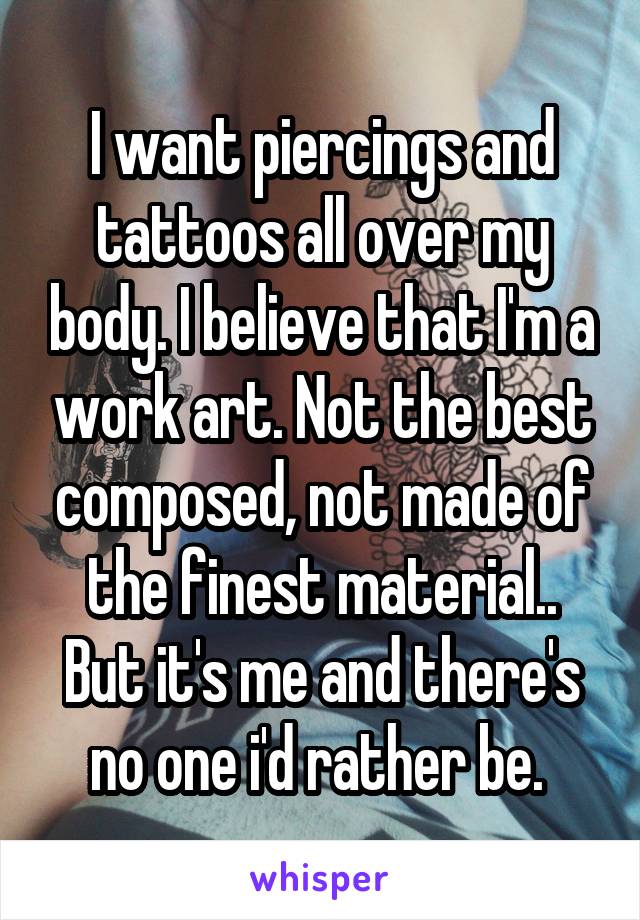 I want piercings and tattoos all over my body. I believe that I'm a work art. Not the best composed, not made of the finest material.. But it's me and there's no one i'd rather be. 