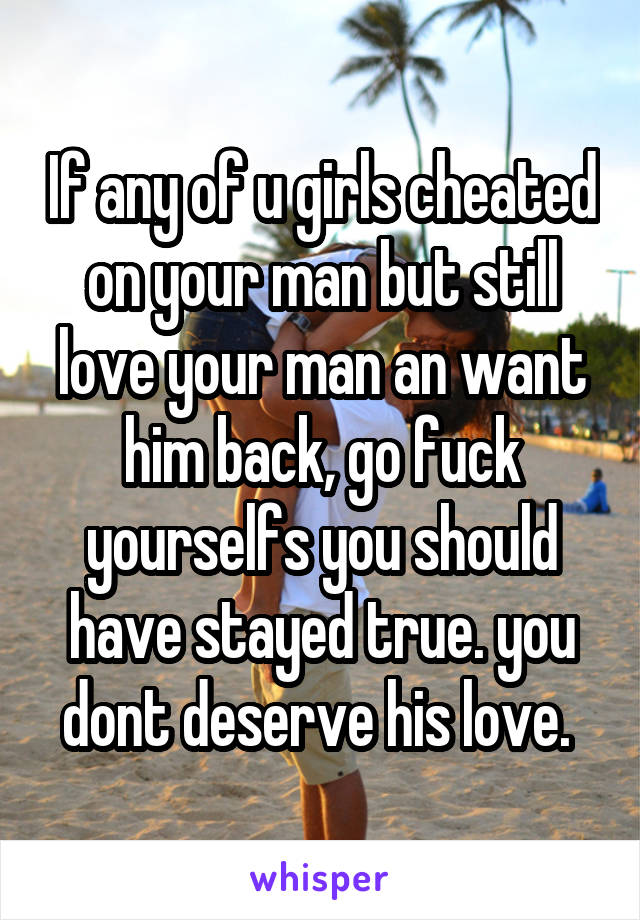 If any of u girls cheated on your man but still love your man an want him back, go fuck yourselfs you should have stayed true. you dont deserve his love. 