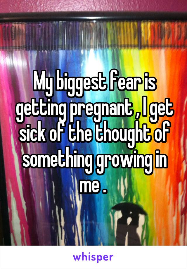 My biggest fear is getting pregnant , I get sick of the thought of something growing in me . 