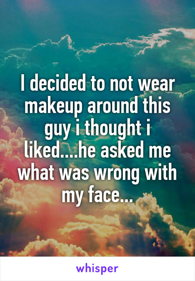 I decided to not wear makeup around this guy i thought i liked....he asked me what was wrong with my face...