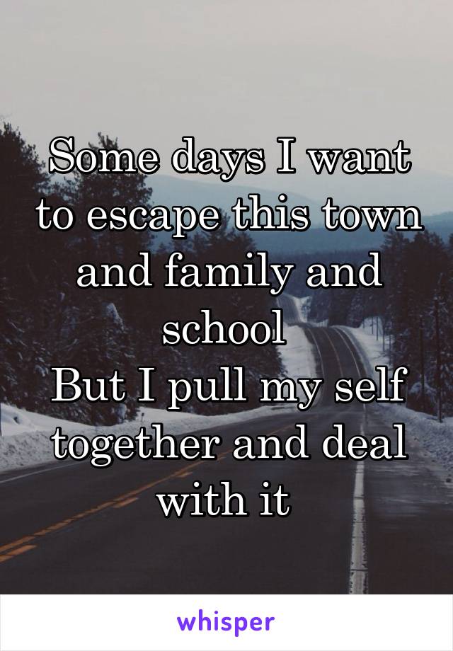 Some days I want to escape this town and family and school 
But I pull my self together and deal with it 