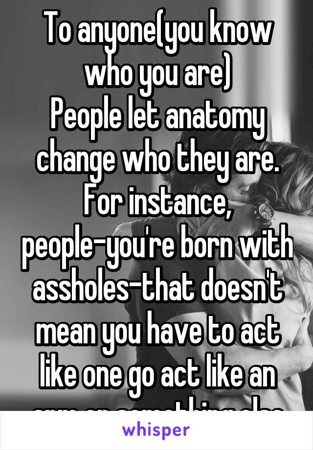 To anyone(you know who you are)
People let anatomy change who they are. For instance, people-you're born with assholes-that doesn't mean you have to act like one go act like an arm or something else