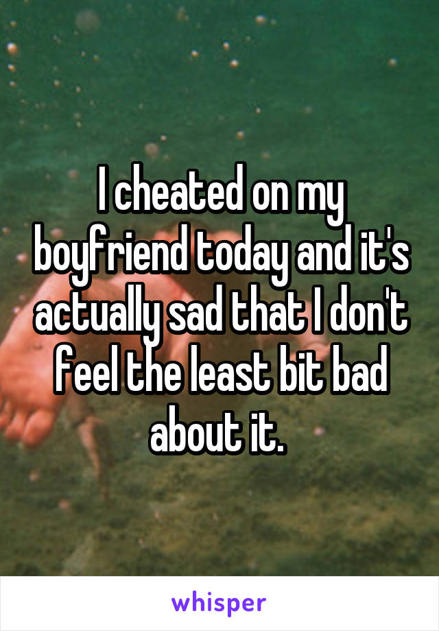 I cheated on my boyfriend today and it's actually sad that I don't feel the least bit bad about it. 