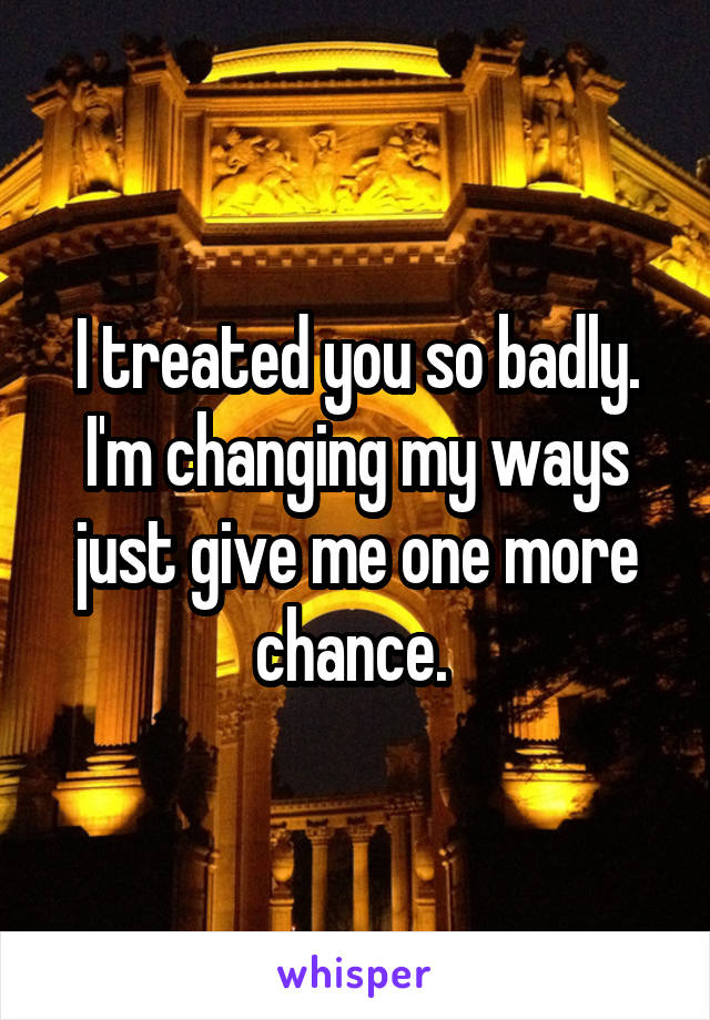 I treated you so badly. I'm changing my ways just give me one more chance. 