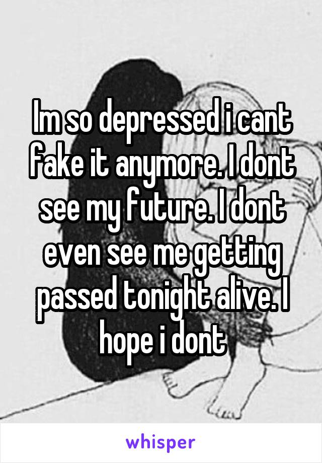 Im so depressed i cant fake it anymore. I dont see my future. I dont even see me getting passed tonight alive. I hope i dont