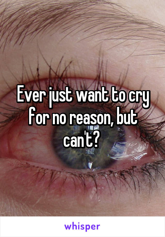 Ever just want to cry for no reason, but can't? 
