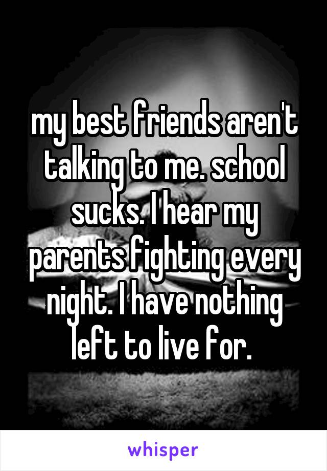 my best friends aren't talking to me. school sucks. I hear my parents fighting every night. I have nothing left to live for. 