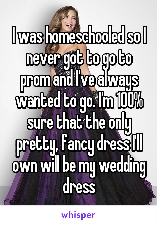 I was homeschooled so I never got to go to prom and I've always wanted to go. I'm 100% sure that the only pretty, fancy dress I'll own will be my wedding dress