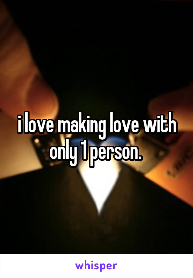 i love making love with only 1 person. 
