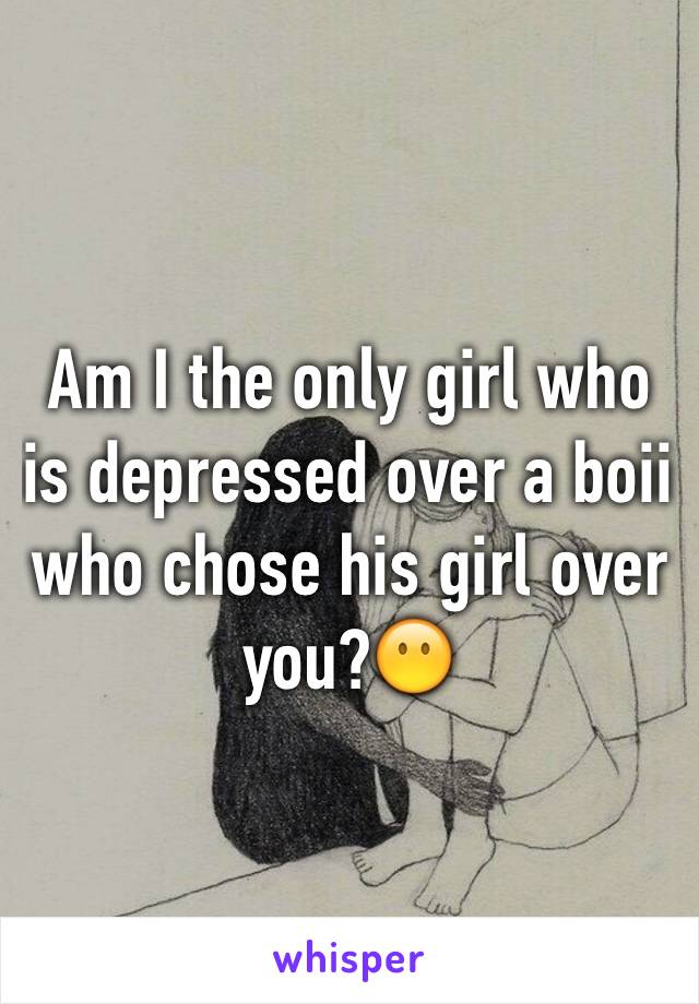 Am I the only girl who is depressed over a boii who chose his girl over you?😶