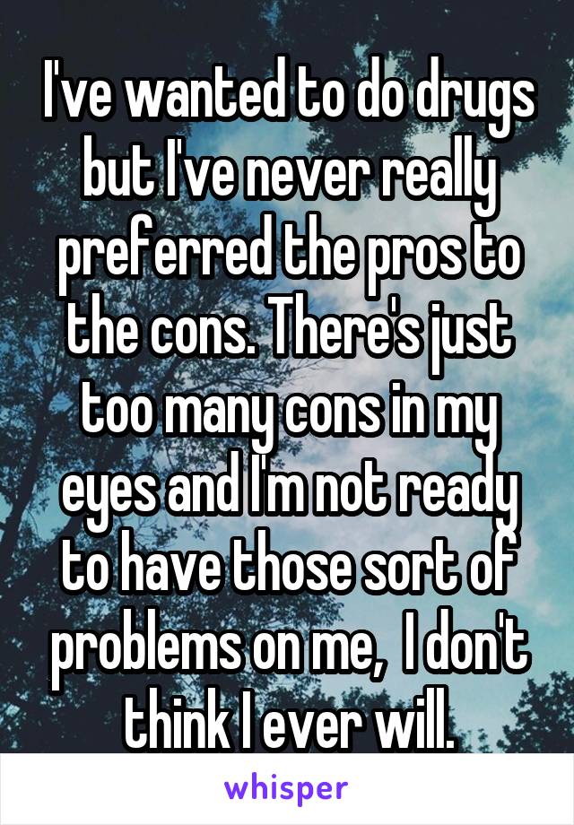 I've wanted to do drugs but I've never really preferred the pros to the cons. There's just too many cons in my eyes and I'm not ready to have those sort of problems on me,  I don't think I ever will.