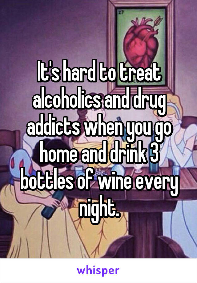 It's hard to treat alcoholics and drug addicts when you go home and drink 3 bottles of wine every night.