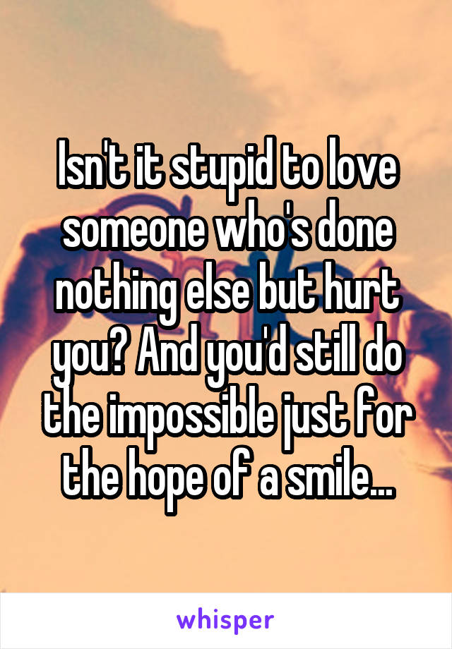 Isn't it stupid to love someone who's done nothing else but hurt you? And you'd still do the impossible just for the hope of a smile...