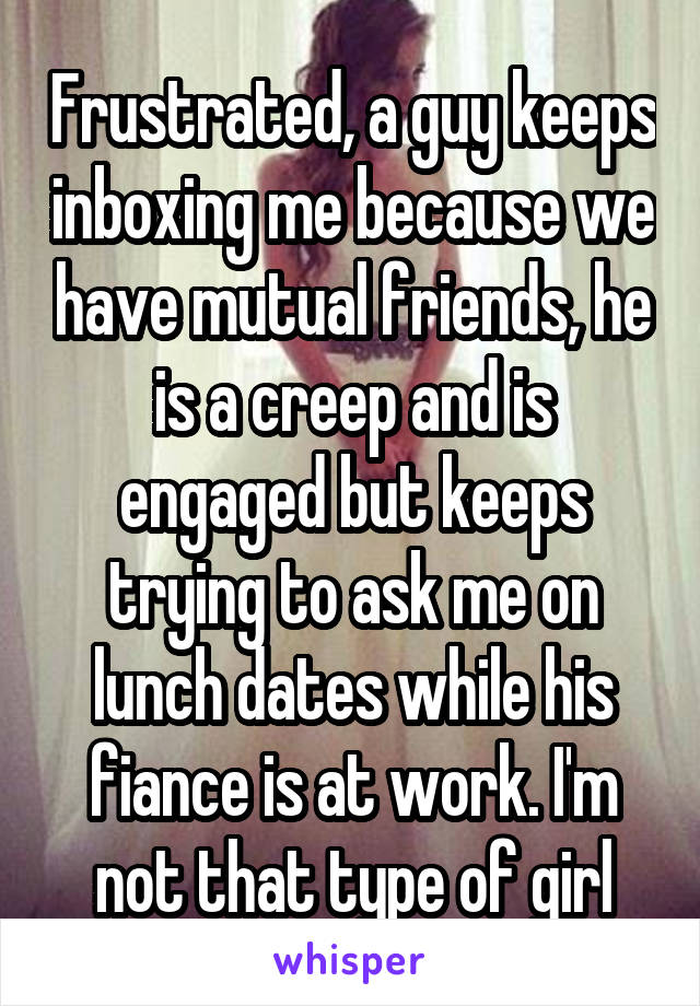 Frustrated, a guy keeps inboxing me because we have mutual friends, he is a creep and is engaged but keeps trying to ask me on lunch dates while his fiance is at work. I'm not that type of girl