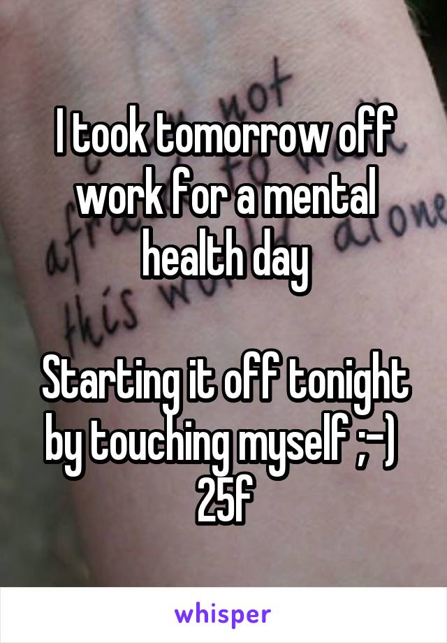 I took tomorrow off work for a mental health day

Starting it off tonight by touching myself ;-) 
25\f
