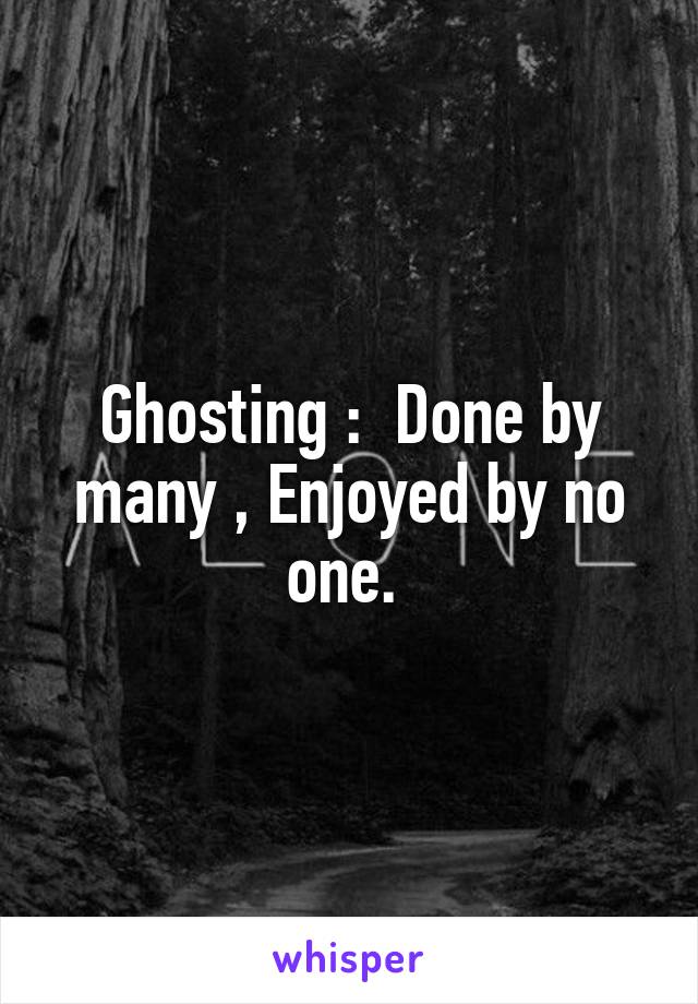 Ghosting :  Done by many , Enjoyed by no one. 
