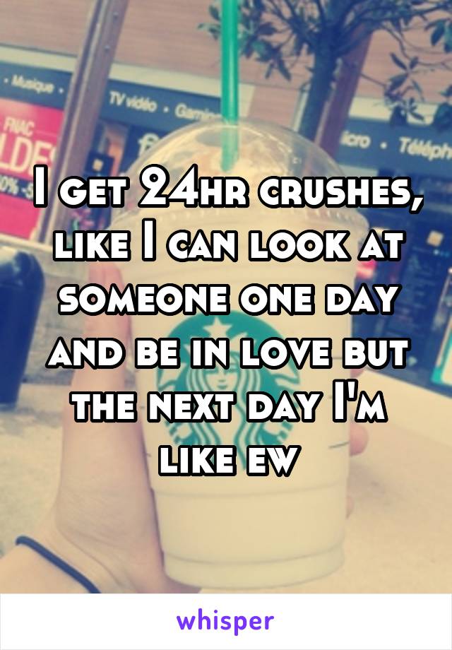 I get 24hr crushes, like I can look at someone one day and be in love but the next day I'm like ew