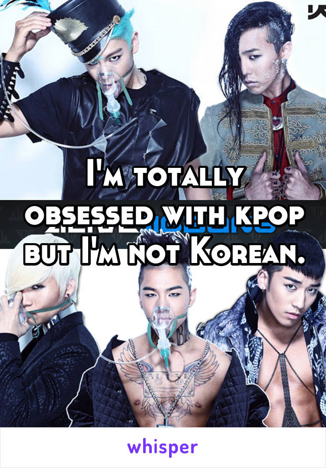 I'm totally obsessed with kpop but I'm not Korean. 
