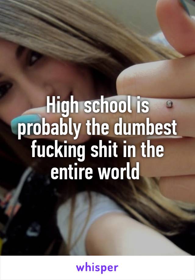 High school is probably the dumbest fucking shit in the entire world 