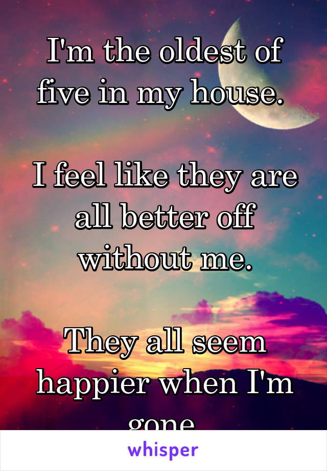 I'm the oldest of five in my house. 

I feel like they are all better off without me.

They all seem happier when I'm gone.