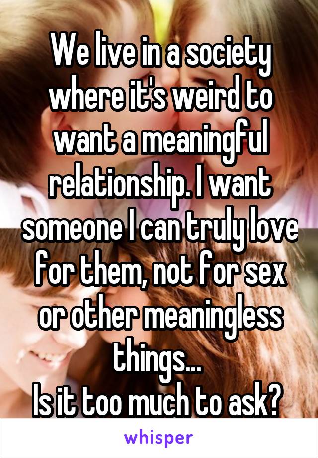 We live in a society where it's weird to want a meaningful relationship. I want someone I can truly love for them, not for sex or other meaningless things... 
Is it too much to ask? 