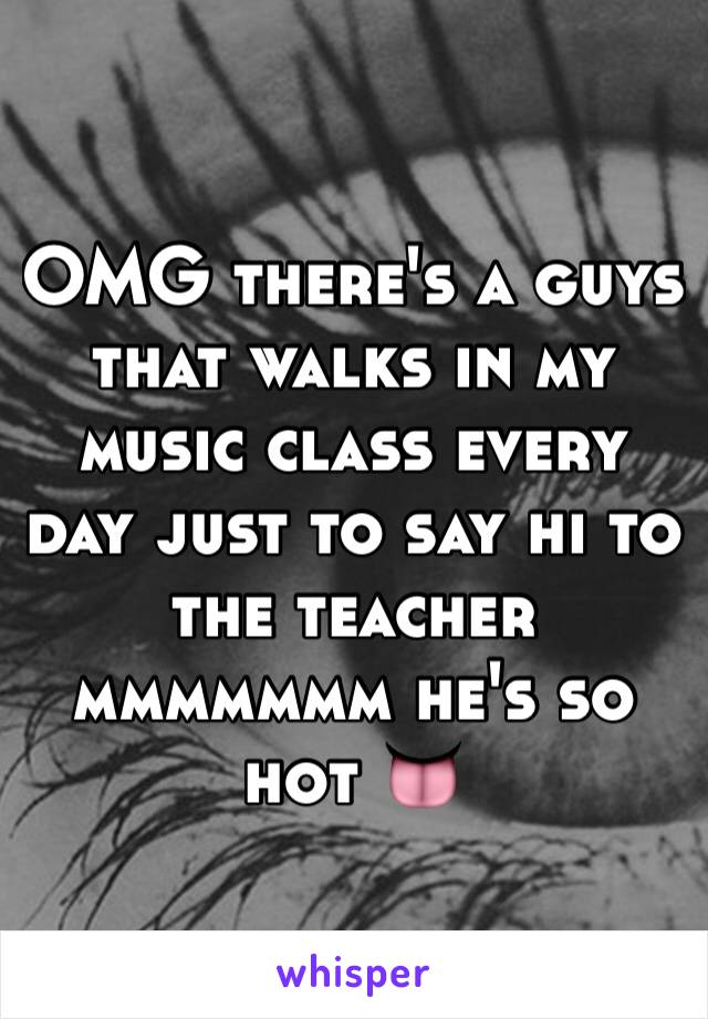 OMG there's a guys that walks in my music class every day just to say hi to the teacher mmmmmmm he's so hot 👅
