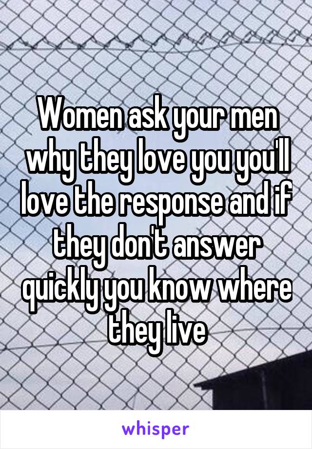Women ask your men why they love you you'll love the response and if they don't answer quickly you know where they live