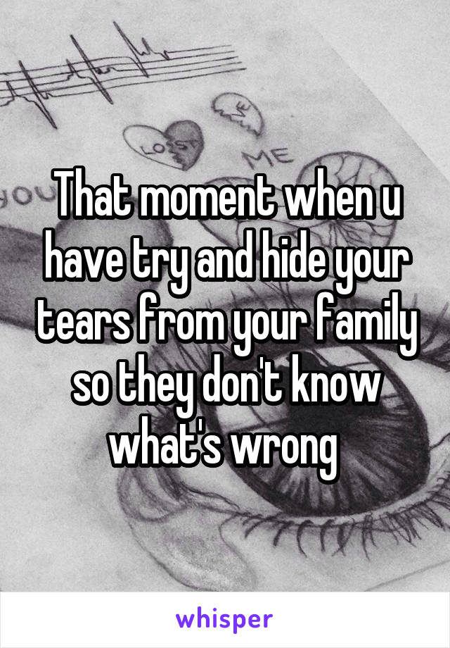 That moment when u have try and hide your tears from your family so they don't know what's wrong 