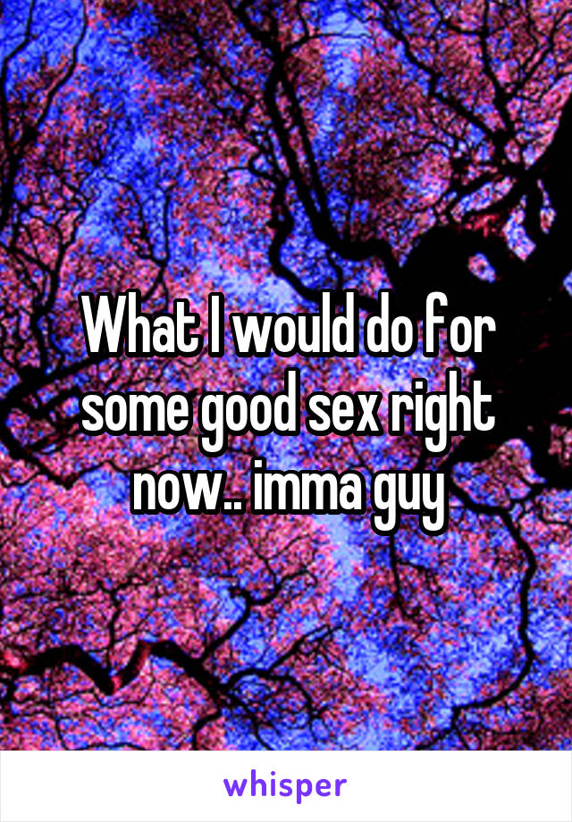 What I would do for some good sex right now.. imma guy