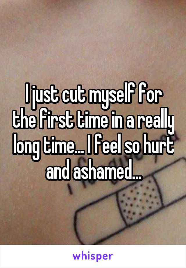 I just cut myself for the first time in a really long time... I feel so hurt and ashamed...