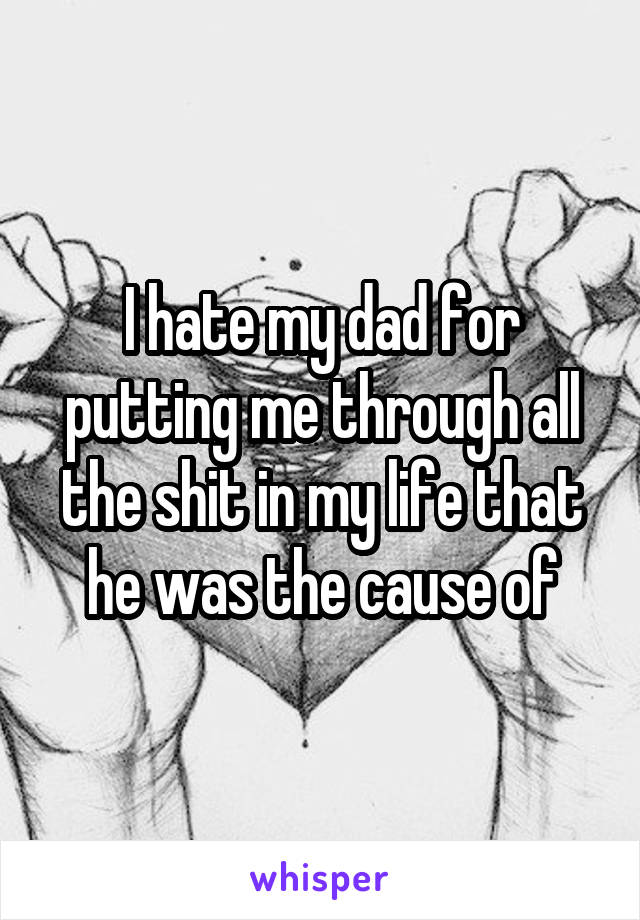 I hate my dad for putting me through all the shit in my life that he was the cause of