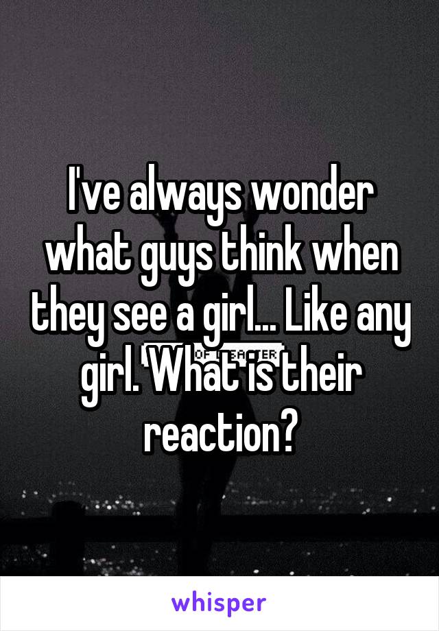 I've always wonder what guys think when they see a girl... Like any girl. What is their reaction?