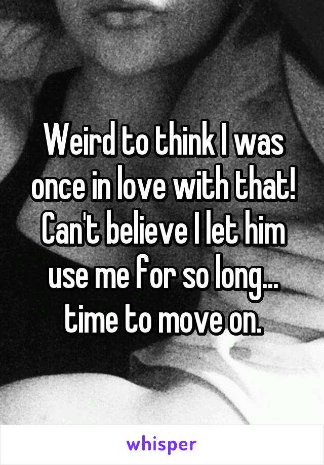 Weird to think I was once in love with that! Can't believe I let him use me for so long... time to move on.