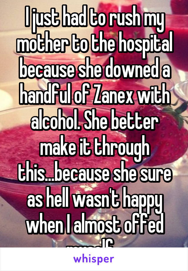 I just had to rush my mother to the hospital because she downed a handful of Zanex with alcohol. She better make it through this...because she sure as hell wasn't happy when I almost offed myself...