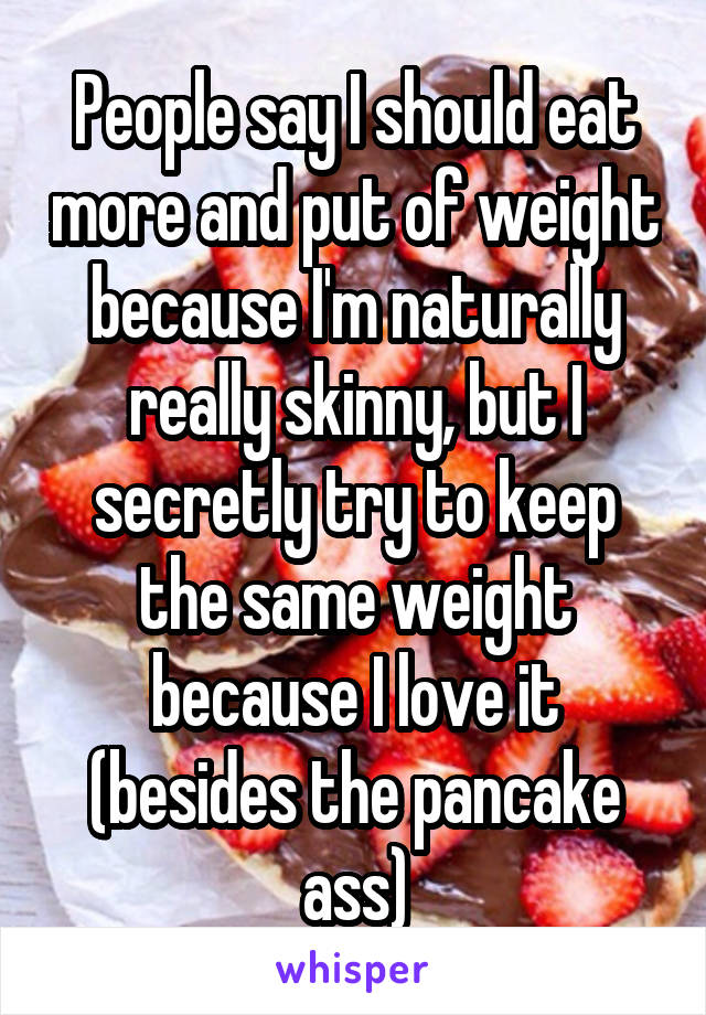 People say I should eat more and put of weight because I'm naturally really skinny, but I secretly try to keep the same weight because I love it (besides the pancake ass)