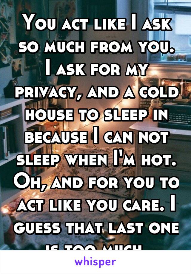You act like I ask so much from you. I ask for my privacy, and a cold house to sleep in because I can not sleep when I'm hot. Oh, and for you to act like you care. I guess that last one is too much 
