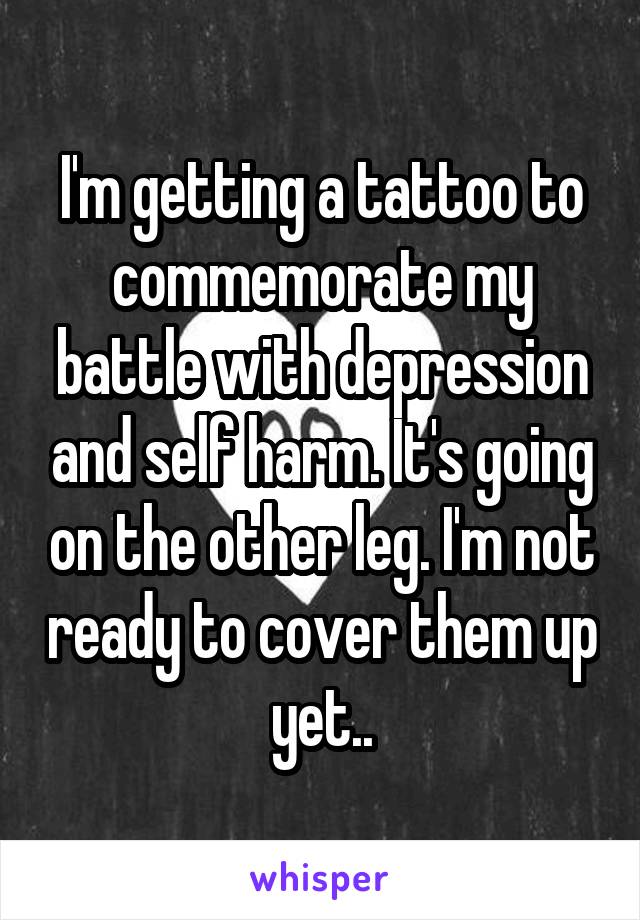I'm getting a tattoo to commemorate my battle with depression and self harm. It's going on the other leg. I'm not ready to cover them up yet..