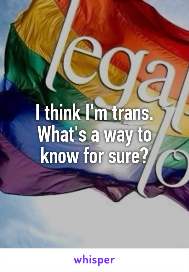 I think I'm trans.
What's a way to know for sure?