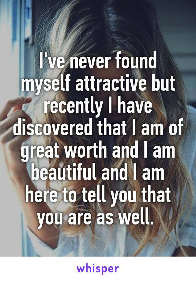 I've never found myself attractive but recently I have discovered that I am of great worth and I am beautiful and I am here to tell you that you are as well. 