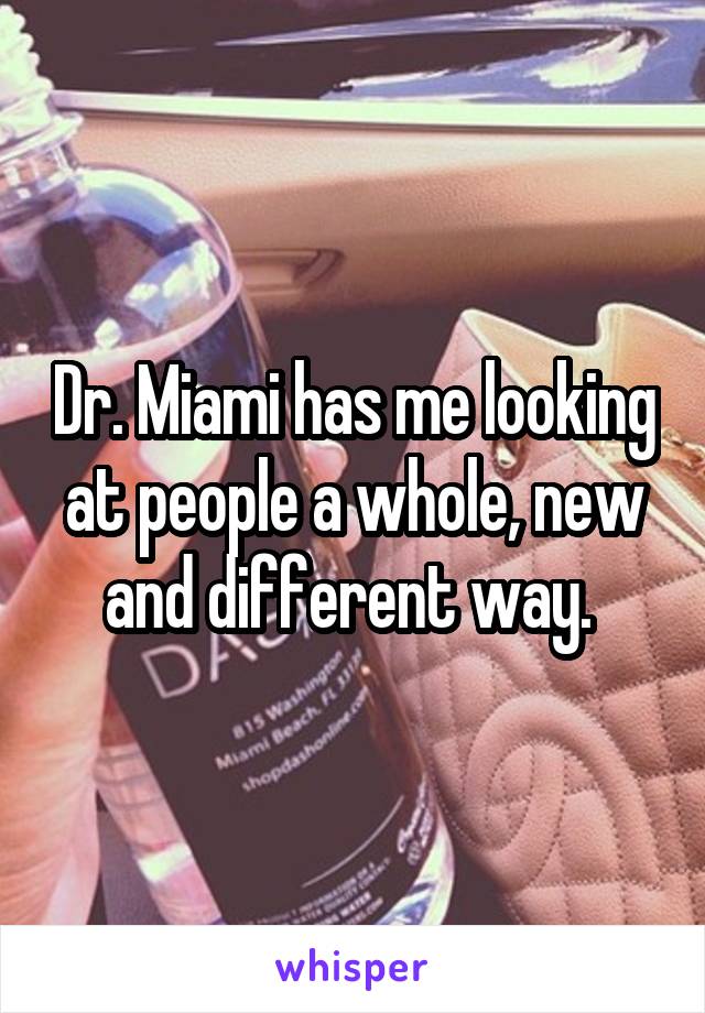 Dr. Miami has me looking at people a whole, new and different way. 