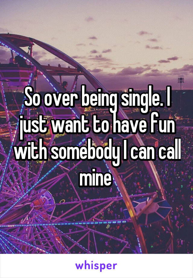 So over being single. I just want to have fun with somebody I can call mine 