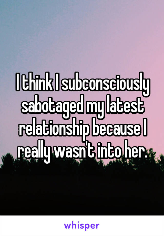 I think I subconsciously sabotaged my latest relationship because I really wasn't into her.